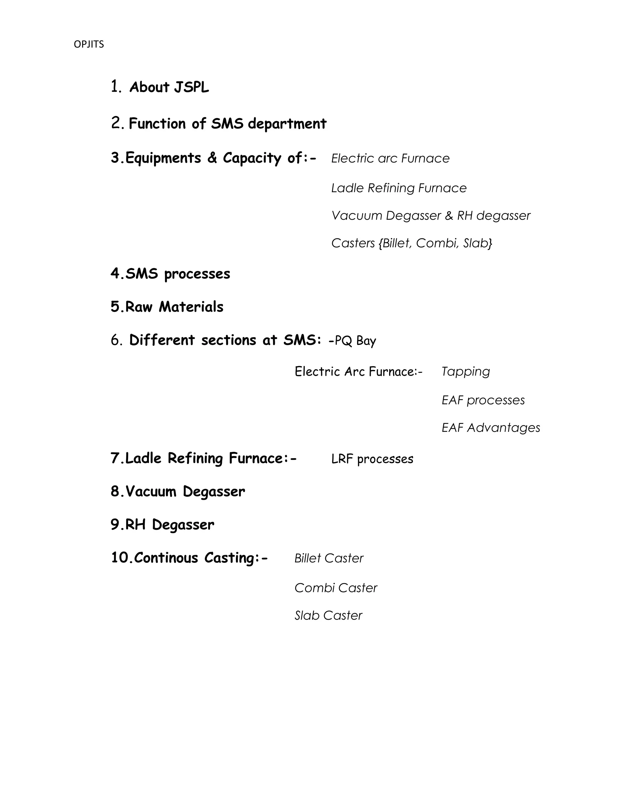 OPJITS
1. About JSPL
2. Function of SMS department
3.Equipments & Capacity of:- Electric arc Furnace
Ladle Refining Furnace
Vacuum Degasser & RH degasser
Casters {Billet, Combi, Slab}
4.SMS processes
5.Raw Materials
6. Different sections at SMS: -PQ Bay
Electric Arc Furnace:- Tapping
EAF processes
EAF Advantages
7.Ladle Refining Furnace:- LRF processes
8.Vacuum Degasser
9.RH Degasser
10.Continous Casting:- Billet Caster
Combi Caster
Slab Caster
 