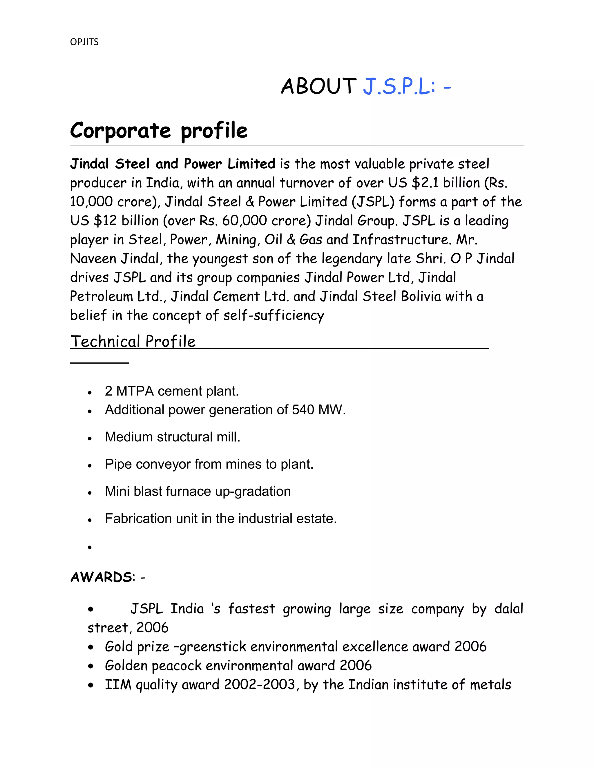 OPJITS
ABOUT J.S.P.L: -
Corporate profile
Jindal Steel and Power Limited is the most valuable private steel
producer in India, with an annual turnover of over US $2.1 billion (Rs.
10,000 crore), Jindal Steel & Power Limited (JSPL) forms a part of the
US $12 billion (over Rs. 60,000 crore) Jindal Group. JSPL is a leading
player in Steel, Power, Mining, Oil & Gas and Infrastructure. Mr.
Naveen Jindal, the youngest son of the legendary late Shri. O P Jindal
drives JSPL and its group companies Jindal Power Ltd, Jindal
Petroleum Ltd., Jindal Cement Ltd. and Jindal Steel Bolivia with a
belief in the concept of self-sufficiency
Technical Profile
• 2 MTPA cement plant.
• Additional power generation of 540 MW.
• Medium structural mill.
• Pipe conveyor from mines to plant.
• Mini blast furnace up-gradation
• Fabrication unit in the industrial estate.
•
AWARDS: -
• JSPL India ‘s fastest growing large size company by dalal
street, 2006
• Gold prize –greenstick environmental excellence award 2006
• Golden peacock environmental award 2006
• IIM quality award 2002-2003, by the Indian institute of metals
 