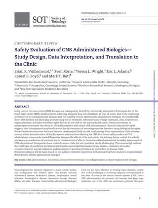CONTEMPORARY REVIEW
Safety Evaluation of CNS Administered Biologics—
Study Design, Data Interpretation, and Translation to
the Clinic
Brian R. Vuillemenot,*,1
Sven Korte,†
Teresa L. Wright,‡
Eric L. Adams,§
Robert B. Boyd,§
and Mark T. Butt¶
*Genentech, Inc, South San Francisco, California; †
Covance Laboratories GmbH, Mu¨ nster, Germany;
‡
Dimension Therapeutics, Cambridge, Massachusetts; §
Northern Biomedical Research, Muskegon, Michigan;
and ¶
Tox Path Specialists, Frederick, Maryland
1
To whom correspondence should be addressed at Genentech, Inc., 1 DNA Way, South San Francisco, California 94080. Fax: 650-866-2621.
E-mail: vuillemb@gene.com.
ABSTRACT
Many central nervous system (CNS) diseases are inadequately treated by systemically administered therapies due to the
blood brain barrier (BBB), which prevents achieving adequate drug concentrations at sites of action. Due to the increasing
prevalence of neurodegenerative diseases and the inability of most systemically administered therapies to cross the BBB,
direct CNS delivery will likely play an increasing role in treatment. Administration of large molecules, cells, viral vectors,
oligonucleotides, and other novel therapies directly to the CNS via the subarachnoid space, ventricular system, or
parenchyma overcomes this obstacle. Clinical experience with direct CNS administration of small molecule therapies
suggests that this approach may be efﬁcacious for the treatment of neurodegenerative disorders using biological therapies.
Risks of administration into the brain tissue or cerebrospinal ﬂuid include local damage from implantation of the delivery
system and/or administration of the therapeutic and reactions affecting the CNS. Preclinical safety studies on CNS
administered compounds must differentiate between the effects of the test article, the delivery device, and/or the vehicle,
and assess exacerbations of reactions due to combinations of effects. Animal models characterized for safety assessment of
CNS administered therapeutics have enabled human trials, but interpretation can be challenging. This manuscript outlines
the challenges of preclinical intrathecal/intracerebroventricular/intraparenchymal studies, evaluation of results,
considerations for special endpoints, and translation of preclinical ﬁndings to enable ﬁrst-in-human trials.
Recommendations will be made based on the authors’ collective experience with conducting these studies to enable clinical
development of CNS-administered biologics.
Key words: CNS administration; intrathecal; intracerebroventricular; neurodegeneration; enzyme replacement therapy.
Neurodegenerative diseases represent a major health burden
and inadequately met medical need. This burden includes
Alzheimer’s disease, Parkinson’s disease, amyotrophic lateral
sclerosis, Huntingdon’s disease, lysosomal storage diseases
(LSDs), and other diseases. Systemically administered biologics
have not yet been effective in treating these diseases, largely
due to the challenges in achieving adequate concentrations at
key sites of action in the central nervous system (CNS). Direct
CNS administration circumvents the barriers that keep large
molecules out of the CNS and introduces potential therapies
VC The Author 2016. Published by Oxford University Press on behalf of the Society of Toxicology. All rights reserved.
For Permissions, please e-mail: journals.permissions@oup.com
3
TOXICOLOGICAL SCIENCES, 152(1), 2016, 3–9
doi: 10.1093/toxsci/kfw072
Contemporary Review
atLibraryonJune27,2016http://toxsci.oxfordjournals.org/Downloadedfrom
 