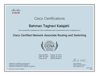 Cisco Certifications
Bahman Taghavi Kalajahi
has successfully completed the Cisco certification exam requirements and is recognized as a
Cisco Certified Network Associate Routing and Switching
Date Certified
Valid Through
Cisco ID No.
August 18, 2016
August 18, 2019
CSCO12935572
Validate this certificate's authenticity at
www.cisco.com/go/verifycertificate
Certificate Verification No. 426034174762BTVH
Chuck Robbins
Chief Executive Officer
Cisco Systems, Inc.
© 2016 Cisco and/or its affiliates
7081067610
0825
 