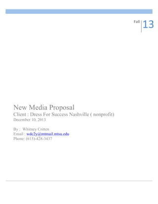  
New Media Proposal
Client : Dress For Success Nashville ( nonprofit)
December 10, 2013
By : Whitney Critten
Email : wdc2y@mtmail.mtsu.edu
Phone: (615)-428-3437
	
  
Fall	
  
13	
  
 
