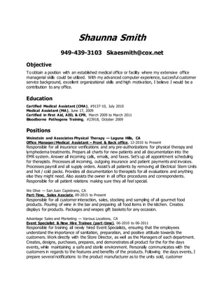 Shaunna Smith
949-439-3103 Skaesmith@cox.net
Objective
To obtain a position with an established medical office or facility where my extensive office
managerial skills could be utilized. With my advanced computer experience, succesful customer
service background, excellent organizational skills and high motivation, I believe I would be a
contribution to any office.
Education
Certified Medical Assistant (CMA), #9137-10, July 2010
Medical Assistant (MA), June 17, 2009
Certified in First Aid, AED, & CPR, March 2009 to March 2011
Bloodborne Pathogens Training, #23918, October 2009
Positions
Weinstein and Associates Physical Therapy — Laguna Hills, CA
Office Manager/Medical Assistant – Front & Back office, 12-2010 to Present
Responsible for all insurance verifications and any pre-authorizations for physical therapy and
lymphedema treatments. Prepars all charts for new patients and all documentation into the
EMR system. Answer all incoming calls, emails, and faxes. Set's up all appointment scheduling
for therapists. Processes all incoming, outgoing insurance and patient payments and invoices.
Processes payroll and all supply orders. Assist’s all patients by removing all Electrical Stem Units
and hot / cold packs. Provides all documentation to therapists for all evaluations and anything
else they might need. Also assists the owner in all office procedures and correspondents.
Responsible for all patient relations making sure they all feel special.
We Olive — San Juan Capistrano, CA
Part-Time, Sales Assciate, 09-2015 to Present
Responsible for all customer interaction, sales, stocking and sampling of all gourmet food
products. Pouring of wine in the bar and preparing all food items in the kitchen. Creates
displays for products. Packages and wrapes gift baskets for any occasion.
Advantage Sales and Marketing — Various Locations, CA
Event Specialist & New Hire Trainee (part-time), 06-2010 to 06-2011
Responsible for training all newly hired Event Specialists, ensuring that the employees
understand the importance of sanitation, preparation, and positive attitude towards the
customers. Work directly with the Store Director, as well as the Managers of each department.
Creates, designs, purchases, prepares, and demonstrates all product for the for the days
events, while maintaining a safe and sterile environment. Personally communicates with the
customers in regards to the features and benefits of the products. Following the days events, I
prepare several notifications to the product manufacturer as to the units sold, customer
 