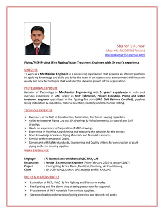 Sharon S Kumar
Mob: +91-9020597877(INDIA)
sharonskumar355@gmail.com
Piping/MEP Project /Fire Figting/Water Treatment Engineer with 5+ year’s experience
OBJECTIVE
To work as a Mechanical Engineer in a pioneering organization that provides an efficient platform
to apply my knowledge and skills and to be the team in an international environment with focus on
quality and new technologies that works for the dynamic growth of the organization.
PROFESSIONAL EXPOSURE
Bachelor of Technology in Mechanical Engineering with 5 years’ experience in India and
overseas experience in UAE largely as MEP Estimation, Project Execution, Piping and water
treatment engineer specialized in fire fighting-fire alarm(UAE Civil Defence Certified), pipeline
laying Installation & Inspection, material selection, handling and mechanical testing.
TECHNICAL EXPERTISE
 Five years in the field of Construction, Fabrication, Erection in varying capacities.
 Ability to interpret Piping Lay out, GA drawings & Piping isometrics, Structural and Civil
drawings.
 Hands on experience in Preparation of MEP drawings.
 Experience in Planning, Coordinating and executing the activities for the project.
 Good Knowledge of various Piping Materials and Material standards.
 Familiar with International Codes.
 Conversant with Safety standards, Engineering and Quality criteria for construction of plant
piping and cross country pipeline.
WORK EXPERIENCE
Employer : Al Jazeera Electromechanical LLC, RAK, UAE
Designation : Project & Estimation Engineer (From February 2015 to January 2017)
Project : Fire Fighting & Fire Alarm ,Electrical, Plumbing, Air Conditioning,
Client : G+1 CITY MALL,AJMAN, UAE, Kadrise profile, RAK,UAE
DUTIES & RESPONSIBILITIES
 Estimation of MEP, HVAC & Fire Fighting and Fire alarm works.
 Fire Fighting and Fire alarm shop drawing preparation for approval.
 Procurement of MEP materials from various suppliers.
 Site coordination and erection of piping electrical and related civil works.
 
