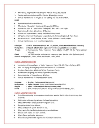  Monitoring progress of work at regular interval during the project.
 Testing and commissioning of fire fighting & fire alarm system
 Annual maintenance of all types of fire fighting and fire alarm system.
HVAC
 Pipeline Modification and Testing
 Monitoring Fabrication, Erection and Inspection Of Pipes
 Connecting Split AC, Split Ducted Package AC, AHU & FCU And Pipes
 Fabrication, Erection & Insulation Of Ducting
 Connecting Pipes and Air-Cooling & Water-Cooling Chillier
 All Works of Fan Coil Unit, Sealed Suspended Unit, Air Handling Unit, & Plant Room
 All Works of Air-Cooling System, Water-Cooling System & Cooling Towers
 Annual maintenance of air conditioning systems.
Employer : Cinzac Sales and Services Pvt. Ltd, Cochin, India(Thermax channel associate)
Designation : Project & Estimation Engineer (From January 2013 to January 2015)
Project : Thermax make Water Treatment Plants & Boiler STP, ETP, RO, DM Plants & Water
Softener
Client : L&T ESIC hospital project water treatment plant ,Kerala, India, Belivers church
medical college project,Kerala, India, SFS builders,Kerala, India.
DUTIES & RESPONSIBILITIES
 Installation of Various Types of Water Treatment Plants STP, RO, Filters, Softener, ETP.
 Civil and Piping Drawing Preparation for Erection of Machineries.
 Erection, Fabrication & Piping of Water Treatment Plants.
 Plant Room Designing and Necessary Electrical Works.
 Commissioning of Various Pumps & Valves.
 Annual maintenance of water treatment plants.
Employer : Brothers Engineers and Erectors Ltd
Designation : Piping Engineer (From June 2011 to December 2012)
Project : Vellur Thermal Power Project, Chennai, India
Client : NTPC limited,India, Bharat Heavy Electricals Limited(BHEL),India.
DUTIES & RESPONSIBILITIES
 Schedule monitoring for manpower mobilization welding dia-inch,No of spools and pipe
supports.
 Piping internal inspection witness for large bore piping.
 Check if the latest construction drawings are used.
 Consult engineering problems.
 Check and consult spools delivery in site.
 Check work front and coordinate with other disciplines.
 Ensure work access and work permits.
 Check flange and piping alignment.
 Prepare daily and weekly reports and inspection with client.
 