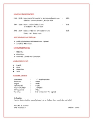 ACADEMIC QUALIFICATIONS
2006 - 2010 – BACHELOR OF TECHNOLOGY IN MECHANICAL ENGINEERING - 60%
MAHATMA GANDHI UNIVERSITY, KERALA, INDIA
2004 - 2006 – HIGHER SECONDARY EDUCATION - 67%
STATE BOARD – KERALA, INDIA
2005 - 2004 – SECONDARY SCHOOL LEAVING CERTIFICATE - 67%
KERALA STATE BOARD, INDIA
ADDITIONAL QUALIFICATIONS
 Ras Al Khaimah Civil Defence Certified Engineer
 AUTO CAD - MECHANICAL
SOFTWARE EXPERTISE
 M S Office
 Photoshop
 Internet & Other E-mail Operations
LANGUAGES KNOWN
 English
 Hindi
 Malayalam
 Tamil
PERSONAL DETAILS
Date of Birth : 15th
November 1988
Nationality : Indian
Religion : Hindu
Marital Status : Single
Passport Number : J 6641872
Driving License : INDIA
Visa Satus : UAE Employment Visa Expired
Declaration:
I hereby declare that the above facts are true to the best of my knowledge and belief.
Place: Ras Al Khaimah
Date: 20-02-2017 Sharon S Kumar
 