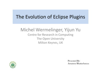 The Evolution of Eclipse Plugins

  Michel Wermelinger, Yijun Yu
     Centre for Research in Computing
           The Open University
             Milton Keynes, UK




                                 Presented By:
                                 Arnamoy Bhattacharyya
 