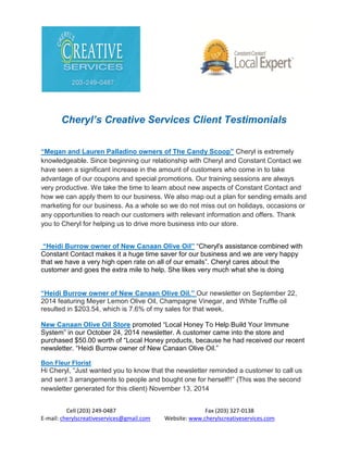 Cell (203) 249-0487 Fax (203) 327-0138
E-mail: cherylscreativeservices@gmail.com Website: www.cherylscreativeservices.com
Cheryl’s Creative Services Client Testimonials
“Megan and Lauren Palladino owners of The Candy Scoop” Cheryl is extremely
knowledgeable. Since beginning our relationship with Cheryl and Constant Contact we
have seen a significant increase in the amount of customers who come in to take
advantage of our coupons and special promotions. Our training sessions are always
very productive. We take the time to learn about new aspects of Constant Contact and
how we can apply them to our business. We also map out a plan for sending emails and
marketing for our business. As a whole so we do not miss out on holidays, occasions or
any opportunities to reach our customers with relevant information and offers. Thank
you to Cheryl for helping us to drive more business into our store.
“Heidi Burrow owner of New Canaan Olive Oil” “Cheryl's assistance combined with
Constant Contact makes it a huge time saver for our business and we are very happy
that we have a very high open rate on all of our emails”. Cheryl cares about the
customer and goes the extra mile to help. She likes very much what she is doing
“Heidi Burrow owner of New Canaan Olive Oil.” Our newsletter on September 22,
2014 featuring Meyer Lemon Olive Oil, Champagne Vinegar, and White Truffle oil
resulted in $203.54, which is 7.6% of my sales for that week.
New Canaan Olive Oil Store promoted “Local Honey To Help Build Your Immune
System” in our October 24, 2014 newsletter. A customer came into the store and
purchased $50.00 worth of “Local Honey products, because he had received our recent
newsletter. “Heidi Burrow owner of New Canaan Olive Oil.”
Bon Fleur Florist
Hi Cheryl, “Just wanted you to know that the newsletter reminded a customer to call us
and sent 3 arrangements to people and bought one for herself!!” (This was the second
newsletter generated for this client) November 13, 2014
 