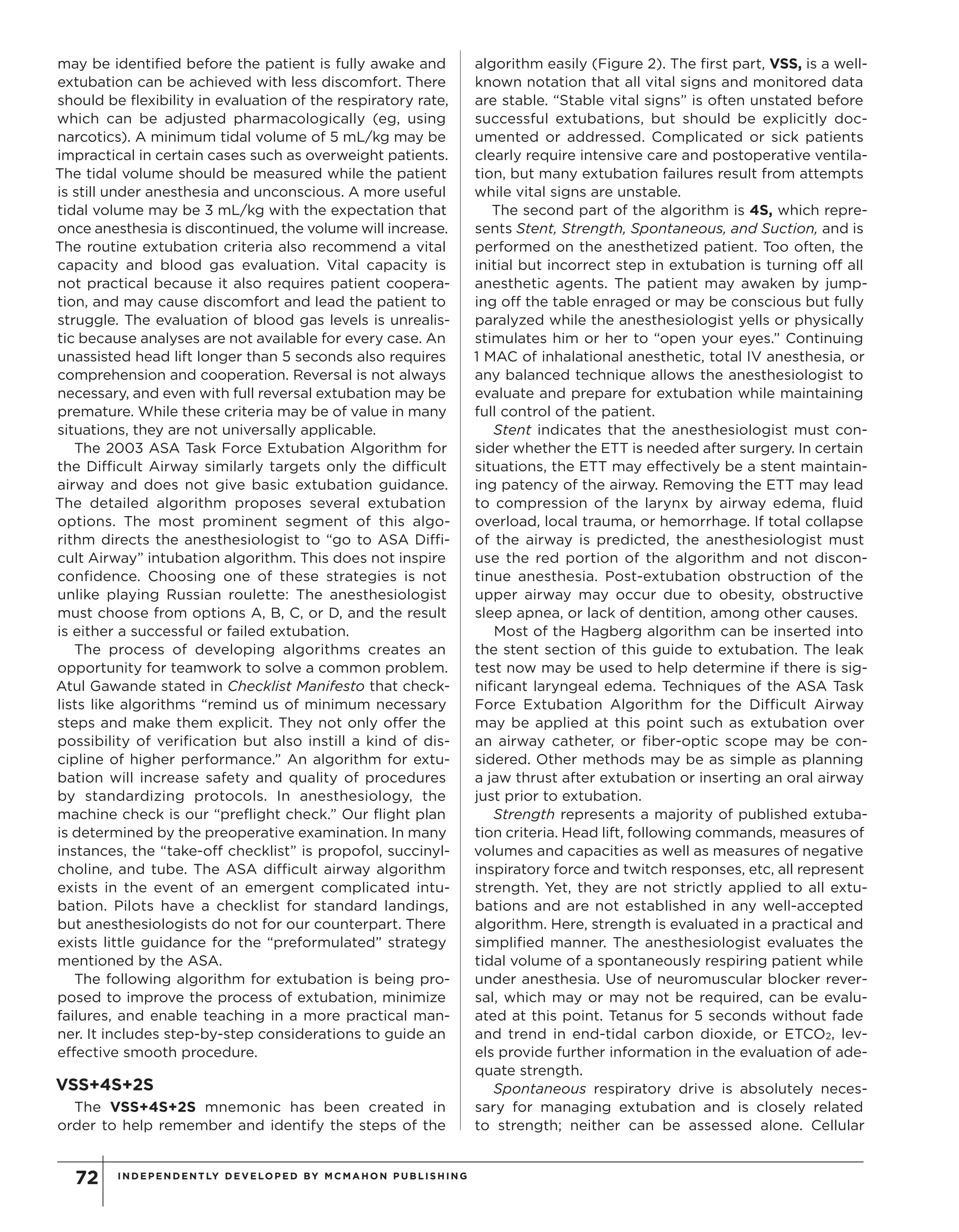 INDEPENDENTLY DEVELOPED BY MCMAHON PU B LIS HING72
may be identified before the patient is fully awake and
extubation can be achieved with less discomfort. There
should be flexibility in evaluation of the respiratory rate,
which can be adjusted pharmacologically (eg, using
narcotics). A minimum tidal volume of 5 mL/kg may be
impractical in certain cases such as overweight patients.
The tidal volume should be measured while the patient
is still under anesthesia and unconscious. A more useful
tidal volume may be 3 mL/kg with the expectation that
once anesthesia is discontinued, the volume will increase.
The routine extubation criteria also recommend a vital
capacity and blood gas evaluation. Vital capacity is
not practical because it also requires patient coopera-
tion, and may cause discomfort and lead the patient to
struggle. The evaluation of blood gas levels is unrealis-
tic because analyses are not available for every case. An
unassisted head lift longer than 5 seconds also requires
comprehension and cooperation. Reversal is not always
necessary, and even with full reversal extubation may be
premature. While these criteria may be of value in many
situations, they are not universally applicable.
The 2003 ASA Task Force Extubation Algorithm for
the Difficult Airway similarly targets only the difficult
airway and does not give basic extubation guidance.
The detailed algorithm proposes several extubation
options. The most prominent segment of this algo-
rithm directs the anesthesiologist to “go to ASA Diffi-
cult Airway” intubation algorithm. This does not inspire
confidence. Choosing one of these strategies is not
unlike playing Russian roulette: The anesthesiologist
must choose from options A, B, C, or D, and the result
is either a successful or failed extubation.
The process of developing algorithms creates an
opportunity for teamwork to solve a common problem.
Atul Gawande stated in Checklist Manifesto that check-
lists like algorithms “remind us of minimum necessary
steps and make them explicit. They not only offer the
possibility of verification but also instill a kind of dis-
cipline of higher performance.” An algorithm for extu-
bation will increase safety and quality of procedures
by standardizing protocols. In anesthesiology, the
machine check is our “preflight check.” Our flight plan
is determined by the preoperative examination. In many
instances, the “take-off checklist” is propofol, succinyl-
choline, and tube. The ASA difficult airway algorithm
exists in the event of an emergent complicated intu-
bation. Pilots have a checklist for standard landings,
but anesthesiologists do not for our counterpart. There
exists little guidance for the “preformulated” strategy
mentioned by the ASA.
The following algorithm for extubation is being pro-
posed to improve the process of extubation, minimize
failures, and enable teaching in a more practical man-
ner. It includes step-by-step considerations to guide an
effective smooth procedure.
VSS+4S+2S
The VSS+4S+2S mnemonic has been created in
order to help remember and identify the steps of the
algorithm easily (Figure 2). The first part, VSS, is a well-
known notation that all vital signs and monitored data
are stable. “Stable vital signs” is often unstated before
successful extubations, but should be explicitly doc-
umented or addressed. Complicated or sick patients
clearly require intensive care and postoperative ventila-
tion, but many extubation failures result from attempts
while vital signs are unstable.
The second part of the algorithm is 4S, which repre-
sents Stent, Strength, Spontaneous, and Suction, and is
performed on the anesthetized patient. Too often, the
initial but incorrect step in extubation is turning off all
anesthetic agents. The patient may awaken by jump-
ing off the table enraged or may be conscious but fully
paralyzed while the anesthesiologist yells or physically
stimulates him or her to “open your eyes.” Continuing
1 MAC of inhalational anesthetic, total IV anesthesia, or
any balanced technique allows the anesthesiologist to
evaluate and prepare for extubation while maintaining
full control of the patient.
Stent indicates that the anesthesiologist must con-
sider whether the ETT is needed after surgery. In certain
situations, the ETT may effectively be a stent maintain-
ing patency of the airway. Removing the ETT may lead
to compression of the larynx by airway edema, fluid
overload, local trauma, or hemorrhage. If total collapse
of the airway is predicted, the anesthesiologist must
use the red portion of the algorithm and not discon-
tinue anesthesia. Post-extubation obstruction of the
upper airway may occur due to obesity, obstructive
sleep apnea, or lack of dentition, among other causes.
Most of the Hagberg algorithm can be inserted into
the stent section of this guide to extubation. The leak
test now may be used to help determine if there is sig-
nificant laryngeal edema. Techniques of the ASA Task
Force Extubation Algorithm for the Difficult Airway
may be applied at this point such as extubation over
an airway catheter, or fiber-optic scope may be con-
sidered. Other methods may be as simple as planning
a jaw thrust after extubation or inserting an oral airway
just prior to extubation.
Strength represents a majority of published extuba-
tion criteria. Head lift, following commands, measures of
volumes and capacities as well as measures of negative
inspiratory force and twitch responses, etc, all represent
strength. Yet, they are not strictly applied to all extu-
bations and are not established in any well-accepted
algorithm. Here, strength is evaluated in a practical and
simplified manner. The anesthesiologist evaluates the
tidal volume of a spontaneously respiring patient while
under anesthesia. Use of neuromuscular blocker rever-
sal, which may or may not be required, can be evalu-
ated at this point. Tetanus for 5 seconds without fade
and trend in end-tidal carbon dioxide, or ETCO2, lev-
els provide further information in the evaluation of ade-
quate strength.
Spontaneous respiratory drive is absolutely neces-
sary for managing extubation and is closely related
to strength; neither can be assessed alone. Cellular
Copyright©
2012
M
cM
ahon
Publishing
G
roup
unless
otherw
ise
noted.
A
llrights
reserved.Reproduction
in
w
hole
orin
partw
ithoutperm
ission
is
prohibited.
 