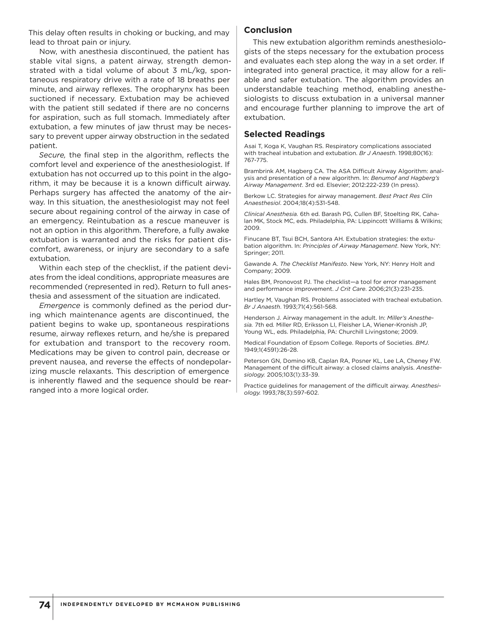 INDEPENDENTLY DEVELOPED BY MCMAHON PU B LIS HING74
This delay often results in choking or bucking, and may
lead to throat pain or injury.
Now, with anesthesia discontinued, the patient has
stable vital signs, a patent airway, strength demon-
strated with a tidal volume of about 3 mL/kg, spon-
taneous respiratory drive with a rate of 18 breaths per
minute, and airway reflexes. The oropharynx has been
suctioned if necessary. Extubation may be achieved
with the patient still sedated if there are no concerns
for aspiration, such as full stomach. Immediately after
extubation, a few minutes of jaw thrust may be neces-
sary to prevent upper airway obstruction in the sedated
patient.
Secure, the final step in the algorithm, reflects the
comfort level and experience of the anesthesiologist. If
extubation has not occurred up to this point in the algo-
rithm, it may be because it is a known difficult airway.
Perhaps surgery has affected the anatomy of the air-
way. In this situation, the anesthesiologist may not feel
secure about regaining control of the airway in case of
an emergency. Reintubation as a rescue maneuver is
not an option in this algorithm. Therefore, a fully awake
extubation is warranted and the risks for patient dis-
comfort, awareness, or injury are secondary to a safe
extubation.
Within each step of the checklist, if the patient devi-
ates from the ideal conditions, appropriate measures are
recommended (represented in red). Return to full anes-
thesia and assessment of the situation are indicated.
Emergence is commonly defined as the period dur-
ing which maintenance agents are discontinued, the
patient begins to wake up, spontaneous respirations
resume, airway reflexes return, and he/she is prepared
for extubation and transport to the recovery room.
Medications may be given to control pain, decrease or
prevent nausea, and reverse the effects of nondepolar-
izing muscle relaxants. This description of emergence
is inherently flawed and the sequence should be rear-
ranged into a more logical order.
Conclusion
This new extubation algorithm reminds anesthesiolo-
gists of the steps necessary for the extubation process
and evaluates each step along the way in a set order. If
integrated into general practice, it may allow for a reli-
able and safer extubation. The algorithm provides an
understandable teaching method, enabling anesthe-
siologists to discuss extubation in a universal manner
and encourage further planning to improve the art of
extubation.
Selected Readings
Asai T, Koga K, Vaughan RS. Respiratory complications associated
with tracheal intubation and extubation. Br J Anaesth. 1998;80(16):
767-775.
Brambrink AM, Hagberg CA. The ASA Difficult Airway Algorithm: anal-
ysis and presentation of a new algorithm. In: Benumof and Hagberg’s
Airway Management. 3rd ed. Elsevier; 2012:222-239 (In press).
Berkow LC. Strategies for airway management. Best Pract Res Clin
Anaesthesiol. 2004;18(4):531-548.
Clinical Anesthesia. 6th ed. Barash PG, Cullen BF, Stoelting RK, Caha-
lan MK, Stock MC, eds. Philadelphia, PA: Lippincott Williams & Wilkins;
2009.
Finucane BT, Tsui BCH, Santora AH. Extubation strategies: the extu-
bation algorithm. In: Principles of Airway Management. New York, NY:
Springer; 2011.
Gawande A. The Checklist Manifesto. New York, NY: Henry Holt and
Company; 2009.
Hales BM, Pronovost PJ. The checklist—a tool for error management
and performance improvement. J Crit Care. 2006;21(3):231-235.
Hartley M, Vaughan RS. Problems associated with tracheal extubation.
Br J Anaesth. 1993;71(4):561-568.
Henderson J. Airway management in the adult. In: Miller’s Anesthe-
sia. 7th ed. Miller RD, Eriksson LI, Fleisher LA, Wiener-Kronish JP,
Young WL, eds. Philadelphia, PA: Churchill Livingstone; 2009.
Medical Foundation of Epsom College. Reports of Societies. BMJ.
1949;1(4591):26-28.
Peterson GN, Domino KB, Caplan RA, Posner KL, Lee LA, Cheney FW.
Management of the difficult airway: a closed claims analysis. Anesthe-
siology. 2005;103(1):33-39.
Practice guidelines for management of the difficult airway. Anesthesi-
ology. 1993;78(3):597-602.
Copyright©
2012
M
cM
ahon
Publishing
G
roup
unless
otherw
ise
noted.
A
llrights
reserved.Reproduction
in
w
hole
orin
partw
ithoutperm
ission
is
prohibited.
 
