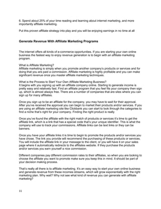 6. Spend about 25% of your time reading and learning about internet marketing, and more
importantly affiliate marketing.
Put this proven affiliate strategy into play and you will be enjoying earnings in no time at all
Generate Revenue With Affiliate Marketing Programs
The internet offers all kinds of e-commerce opportunities. If you are starting your own online
business the fastest way to enjoy revenue generation is to begin with an affiliate marketing
program.
What is Affiliate Marketing?
Affiliate marketing is simply when you promote another company’s products or services and for
doing that you are paid a commission. Affiliate marketing is highly profitable and you can make
significant revenue once you master affiliate marketing techniques.
What is the Process to Start Your Own Affiliate Marketing Business?
It begins with you signing up with an affiliate company online. Starting to generate income is
pretty easy and relatively fast. Find an affiliate program that you feel fits your company then sign
up, which is almost always free. There are a number of companies that are sites where you can
sign up for many affiliates.
Once you sign up to be an affiliate for the company, you may have to wait for their approval.
After you’ve received the approval you can begin to market their products and/or services. If you
are using an affiliate marketing site like Clickbank you can start to look through the categories to
find a niche that’s right for your company. Finding the right product is really
Once you’ve found the affiliate with the right match of products or services it’s time to get the
affiliate link, which is a link that has a special code that’s your unique identifier. This is what the
company will use to track your commissions. Affiliate links can be text links or they can be
banners.
Once you have your affiliate links it is time to begin to promote the products and/or services you
have chose. The link you provide will recommend the purchasing of these products or services.
You will include the affiliate link in your message to the client, or you will have it on your sales
page where it automatically redirects to the affiliates website. If they purchase the products
and/or services you earn yourself a nice commission.
Different companies pay different commission rates to their affiliates, so when you are looking to
choose the affiliate you want to promote make sure you keep this in mind. It should be part of
your decision making process.
That’s really all there is to affiliate marketing. It’s an easy way to start your own online business
and generate revenue from these incomes streams, which will grow exponentially with the right
marketing plan. Why wait? Why not see what kind of revenue you can generate with affiliate
marketing?
11
 