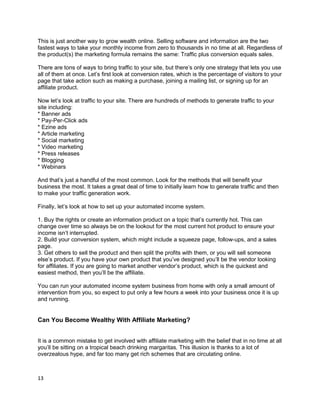 This is just another way to grow wealth online. Selling software and information are the two
fastest ways to take your monthly income from zero to thousands in no time at all. Regardless of
the product(s) the marketing formula remains the same: Traffic plus conversion equals sales.
There are tons of ways to bring traffic to your site, but there’s only one strategy that lets you use
all of them at once. Let’s first look at conversion rates, which is the percentage of visitors to your
page that take action such as making a purchase, joining a mailing list, or signing up for an
affiliate product.
Now let’s look at traffic to your site. There are hundreds of methods to generate traffic to your
site including:
* Banner ads
* Pay-Per-Click ads
* Ezine ads
* Article marketing
* Social marketing
* Video marketing
* Press releases
* Blogging
* Webinars
And that’s just a handful of the most common. Look for the methods that will benefit your
business the most. It takes a great deal of time to initially learn how to generate traffic and then
to make your traffic generation work.
Finally, let’s look at how to set up your automated income system.
1. Buy the rights or create an information product on a topic that’s currently hot. This can
change over time so always be on the lookout for the most current hot product to ensure your
income isn’t interrupted.
2. Build your conversion system, which might include a squeeze page, follow-ups, and a sales
page.
3. Get others to sell the product and then split the profits with them, or you will sell someone
else’s product. If you have your own product that you’ve designed you’ll be the vendor looking
for affiliates. If you are going to market another vendor’s product, which is the quickest and
easiest method, then you’ll be the affiliate.
You can run your automated income system business from home with only a small amount of
intervention from you, so expect to put only a few hours a week into your business once it is up
and running.
Can You Become Wealthy With Affiliate Marketing?
It is a common mistake to get involved with affiliate marketing with the belief that in no time at all
you’ll be sitting on a tropical beach drinking margaritas. This illusion is thanks to a lot of
overzealous hype, and far too many get rich schemes that are circulating online.
13
 