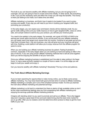 The truth is you can become wealthy with affiliate marketing, but you are not going to do it
overnight, and you are going to have to invest some time initially. In other words, like everything
in life, if you put the necessary work and effort into it then you will reap the benefits. The money
is there just waiting to be made, but it takes time and effort.
Affiliate marketing is a business, and that’s how it needs to be treated if you want to enjoy
success and wealth. Every day you will need to put time in building your targeted traffic and
promoting your product(s).
In the early stages, you can expect your commission checks will be relatively small. As you
garner skills selling online and your skills improve on how to gain targeted traffic, close an online
sale, and compel visitors to want to buy your product, you will see your revenue grow.
You need to be realistic in the early stages. For example, set a goal of $1200 to $1600 to be
earning per month within the first six months. If you put the work into your affiliate marketing,
you can easily reach that target much sooner than six months. Continue to set goals and as you
meet them increase them. Like any business, your site will grow and your revenues will grow
with time. Building a solid platform will allow you to enjoy revenue from the affiliate program for
years to come.
When you are building your affiliate marketing business be patient. Feeling frustrated is
common, especially in the early stages when you are working so hard and seeing so little in the
way of returns. If you are using proven affiliate marketing methods then it will all come together.
Soon you will be enjoying the benefits of all your hard work.
Once your affiliate marketing business is established you’ll be able to relax putting in far fewer
hours. In many cases all that’s needed is a couple of hours a week. It is at this stage you will
begin to build your wealth and enjoy it.
Can you become wealthy with affiliate marketing? Absolutely! The key is time and patience.
The Truth About Affiliate Marketing Earnings
If you’ve been searching for opportunities to make money online, you’ve likely come across
affiliate marketing. You may have heard both good and bad when it comes to affiliate marketing.
Affiliate marketing is complex yet it runs of the simplest business model. It’s time you learned
the truth about affiliate marketing and potential earnings.
Affiliate marketing is a bit hard to understand but there is plenty of help available online so don’t
let the initial overwhelming feelings stop you from progressing with affiliate marketing and
enjoying the earnings potential affiliate marketing presents.
It begins with deciding what it is you want to promote and sell as an affiliate. This is the biggest
step and it requires a great deal of time and work determining what the best niche market for
you to go after. After you’ve created a short list determine which product is likely to get the most
traffic to your site.
14
 