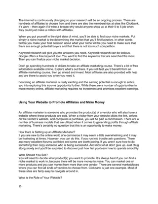 The internet is continuously changing so your research will be an ongoing process. There are
hundreds of affiliates to choose from and there are also the memberships at sites like Clickbank.
It’s work – then again if it were a breeze why would anyone show up at their 9 to 5 job when
they could just make a million with affiliates.
When you put yourself in the right state of mind, you’ll be able to find your niche markets. Put
simply a niche market is the determining the market that you’ll find lucrative. In other words
before you make your final decision about what your niche will be you need to make sure that
there are enough potential buyers and that there is not too much competition.
Keyword research will give you the answers you need. Keyword research can be tedious.
Google offers a free keyword tool. You want to find the keywords that are searched the most.
Then you can finalize your niche market decision.
Don’t go spending hundreds of dollars to take an affiliate marketing course. There’s a lot of free
information available online. Explore what’s out there. If you still feel you’d benefit from an
affiliate marketing course, then go ahead and invest. Most affiliates are also provided with help
and are there to assist you when you need it.
Becoming an affiliate marketer is really exciting and the earning potential is enough to entice
you into exploring this income opportunity further. While there are a number of opportunities to
make money online, affiliate marketing requires no investment and promises excellent earnings.
Using Your Website to Promote Affiliates and Make Money
An affiliate marketer is someone who promotes the product(s) of a vendor who will also have a
website where these products are sold. When a visitor from your website clicks the link, arrives
on the vendor’s website, and completes a purchase, you will be paid a commission. There are a
number of business models that are utilized when it comes to generating profits through affiliate
marketing. There’s certainly no question that this is an opportunity to make money.
How Hard is Setting up an Affiliate Marketer?
If you are new to the online world of e-commerce it may seem a little overwhelming and it may
be frustrating at times. However, you can do this. If you run into trouble ask questions. There
are many excellent forums out there and some are worth joining. If you aren’t sure how to do
something then copy someone who is being successful. And most of all don’t give up. Just chug
along slowly and you’ll be surprised to discover just how fast you learn how to operate smoothly.
What Should You Sell?
You will need to decide what product(s) you want to promote. It’s always best if you can find a
niche market to work in, because there will be more money to make. You can market one or
more products and you can market from more than one vendor. There are several marketplaces
where you can find all kinds of vendors to choose from. Clickbank is just one example. Most of
these sites are fairly easy to navigate around in.
What is the Role of Your Website?
15
 