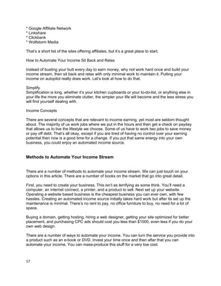 * Google Affiliate Network
* Linkshare
* Clickbank
* Wolfstorm Media
That’s a short list of the sites offering affiliates, but it’s a great place to start.
How to Automate Your Income Sit Back and Relax
Instead of busting your butt every day to earn money, why not work hard once and build your
income stream, then sit back and relax with only minimal work to maintain it. Putting your
income on autopilot really does work. Let’s look at how to do that.
Simplify
Simplification is king, whether it’s your kitchen cupboards or your to-do-list, or anything else in
your life the more you eliminate clutter, the simpler your life will become and the less stress you
will find yourself dealing with.
Income Concepts
There are several concepts that are relevant to income earning, yet most are seldom thought
about. The majority of us work jobs where we put in the hours and then get a check on payday
that allows us to live the lifestyle we choose. Some of us have to work two jobs to save money
or pay off debt. That’s all okay, except if you are tired of having no control over your earning
potential then now is a good time for a change. If you put that same energy into your own
business, you could enjoy an automated income source.
Methods to Automate Your Income Stream
There are a number of methods to automate your income stream. We can just touch on your
options in this article. There are a number of books on the market that go into great detail.
First, you need to create your business. This isn’t as terrifying as some think. You’ll need a
computer, an internet connect, a printer, and a product to sell. Next set up your website.
Operating a website based business is the cheapest business you can ever own, with few
hassles. Creating an automated income source initially takes hard work but after its set up the
maintenance is minimal. There’s no rent to pay, no office furniture to buy, no need for a lot of
space.
Buying a domain, getting hosting, hiring a web designer, getting your site optimized for better
placement, and purchasing CPC ads should cost you less than $1000, even less if you do your
own web design.
There are a number of ways to automate your income. You can turn the service you provide into
a product such as an e-book or DVD. Invest your time once and then after that you can
automate your income. You can mass-produce this stuff for a very low cost.
17
 