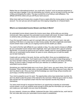Rather than an informational product, you could sell a “product” such as exercise equipment or
some new type of gadget. If you are automating your income, you do not want to be the one that
is filling and shipping the orders. The way to avoid this is by finding a solid affiliate(s). The
affiliate will fill the orders and you will fill your bank account.
When done right you’ll invest only a couple of hours a week while the money grows in your bank
account. You can quit your job and spend your time sipping margaritas on a tropical beach.
What is an Automated Income Stream and Does it Work?
An automated income stream means the income never stops, all the while you are doing
minimal work. Many approach the automated income stream with doubt. So does it really work?
Is certainly does, providing you choose your automated income stream wisely.
If you find yourself invited to a get rich overnight offer you can bet it doesn’t work. Like with
anything in life there is no easy way to make money quickly. But what a legitimate automated
income stream does is offer you an ongoing income and the wealth you desire.
You need to find the right affiliate for your website or blog. You also need to choose an affiliate
for your automated income stream that’s legitimate. Don’t get involved with a get rich scheme.
Remember, if it sounds too good to be true it will be. Instead, look for a sound affiliate that will
offer you an automated income stream for years to come, allowing you to build the wealth
you’ve been looking for.
It starts with you putting in the work, the time, and the effort. Once you’ve established your
income stream you can relax. You’ll need to put in a few hours a week to keep things going. If
you have not been making money through your online ventures then you are doing something
wrong. It’s time to make a change and focus your attention on a different passion – an
automated income stream.
Sometimes you might feel totally lost or out of sync. Don’t’ worry, you aren’t alone. Don’t get too
frustrated. There’s plenty of help online, and good affiliates have all the help you’ll ever need, so
don’t be afraid to ask. Once you have all the knowledge you need things will go smoothly and
you’ll enjoy a monthly revenue stream.
Your mind is powerful so put it to work. The opportunities online have barely been touched. So
don’t be afraid to take the power of the internet to the next level. While the gurus claim to share
their secrets don’t be surprised to learn that the most important secrets they keep to
themselves.
You were smart enough to recognize that there is an opportunity to develop an automated
income stream, so you are certainly smart enough to think past the information you are given
and create your own wealth once you have the template.
Do your research, choose your affiliate, implement the plan, think outside the box, work hard at
first, and relax allot once your automated income stream is established.
18
 