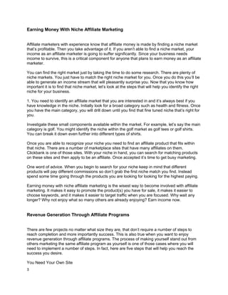 Earning Money With Niche Affiliate Marketing
Affiliate marketers with experience know that affiliate money is made by finding a niche market
that’s profitable. Then you take advantage of it. If you aren’t able to find a niche market, your
income as an affiliate marketer is going to suffer significantly. Since your business needs
income to survive, this is a critical component for anyone that plans to earn money as an affiliate
marketer.
You can find the right market just by taking the time to do some research. There are plenty of
niche markets. You just have to match the right niche market for you. Once you do this you’ll be
able to generate an income stream that will pleasantly surprise you. Now that you know how
important it is to find that niche market, let’s look at the steps that will help you identify the right
niche for your business.
1. You need to identify an affiliate market that you are interested in and it’s always best if you
have knowledge in the niche. Initially look for a broad category such as health and fitness. Once
you have the main category, you will drill down until you find that fine tuned niche that’s right for
you.
Investigate these small components available within the market. For example, let’s say the main
category is golf. You might identify the niche within the golf market as golf tees or golf shirts.
You can break it down even further into different types of shirts.
Once you are able to recognize your niche you need to find an affiliate product that fits within
that niche. There are a number of marketplace sites that have many affiliates on them.
Clickbank is one of those sites. With your niche in hand, you can search for matching products
on these sites and then apply to be an affiliate. Once accepted it’s time to get busy marketing.
One word of advice. When you begin to search for your niche keep in mind that different
products will pay different commissions so don’t grab the first niche match you find. Instead
spend some time going through the products you are looking for looking for the highest paying.
Earning money with niche affiliate marketing is the wisest way to become involved with affiliate
marketing. It makes it easy to promote the product(s) you have for sale, it makes it easier to
choose keywords, and it makes it easier to target traffic when you are focused. Why wait any
longer? Why not enjoy what so many others are already enjoying? Earn income now.
Revenue Generation Through Affiliate Programs
There are few projects no matter what size they are, that don’t require a number of steps to
reach completion and more importantly success. This is also true when you want to enjoy
revenue generation through affiliate programs. The process of making yourself stand out from
others marketing the same affiliate program as yourself is one of those cases where you will
need to implement a number of steps. In fact, here are five steps that will help you reach the
success you desire.
You Need Your Own Site
3
 