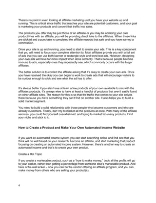 There’s no point in even looking at affiliate marketing until you have your website up and
running. This is critical since traffic that reaches your site are potential customers, and your goal
is marketing your products and convert that traffic into sales.
The products you offer may be just those of an affiliate or you may be combing your own
product lines with an affiliate, you will be providing direct links to the affiliates. When those links
are clicked and a purchase is completed the affiliate records that sale and you have earned a
commission.
Once your site is up and running, you need to start to create your ads. This is a key component
that you will need to focus your complete attention to. Most affiliates provide you with a full set
of ads that you can use both banner or rectangle style and word text ads. However, designing
your own ads will have far more impact when done correctly. That’s because people become
immune to ads, especially ones they repeatedly see, which commonly occurs with the larger
affiliates.
The better solution is to contact the affiliate asking that it’s okay to create your own ads. Once
you have received the okay you can begin to work to create ads that will encourage visitors to
be curious enough to click and see what the ad has to offer.
It’s always better if you also have at least a few products of your own available to mix with the
affiliates products. It’s always wise to have at least a handful of products that aren’t easily found
on other affiliate sites. The reason for this is so that the traffic that comes to your site arrives
there because you have something they can’t find on another site. It also helps you to build a
solid market segment.
You need to build a solid relationship with those people who become customers and who are
already customers. Finally, don’t try to market all the products at once. With many of the affiliate
services, you could find yourself overwhelmed, and trying to market too many products. Find
your niche and stick to it.
How to Create a Product and Make Your Own Automated Income Website
If you want an automated income system you can start searching online and find one that you
think will do well based on your research, become an affiliate, and start marketing that product
focusing on creating an automated income system. However, there’s another way to create an
automated income and that’s to create your own product.
Create a Hot Topic
If you create a marketable product, such as a “how to make money,” book all the profits will go
to your pocket, rather than getting a percentage from someone else’s marketable product. And
here is the real kicker – now you can be the vendor offering an affiliate program, and you can
make money from others who are selling your product(s).
4
 