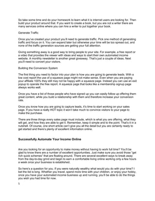 So take some time and do your homework to learn what it is internet users are looking for. Then
build your product around that. If you want to create a book, but you are not a writer there are
many services online where you can hire a writer to put together your book.
Generate Traffic
Once you’ve created your product you’ll need to generate traffic. Pick one method of generating
traffic and focus on it. You can expand later but otherwise your time will be too spread out, and
none of the traffic generation sources are getting your full attention.
Giving something away is a good way to bring people to your site. For example, a free report or
a video that provides the viewer with ideas and ways to start their own automated income
website. A monthly newsletter is another great giveaway. That’s just a couple of ideas. Next
you’ll need to convert your visitors.
Building the Conversion System
The first thing you need to factor into your plan is how you are going to generate leads. With a
low cost report the use of a squeeze page might not make sense. Even when you are paying
your affiliate 100% they still may not be happy with a squeeze page. Instead you can use an exit
popup to operate the free report. A squeeze page that looks like a membership signup page
always works well.
Once you have a list of those people who have signed up you can easily follow up offering them
great content, while you build a relationship with them and therefore increase your conversion
rate.
Once you know how you are going to capture leads, it’s time to start working on your sales
page. If you have a really HOT topic it won’t take much to convince visitors to your page to
make the purchase.
There are three things every sales page must include, which is what you are offering, what they
will get, and how they are able to get it. Remember, keep it simple and to the point. That’s it in a
nutshell. Of course, one short article can’t give you all the detail but you are certainly ready to
get started and there’s plenty of excellent information online.
Successfully Automate Your Income Online
Are you looking for an opportunity to make money without having to work full time? You’ll be
glad to know there are a number of excellent opportunities. Just make sure you avoid those “get
rich quick schemes” that are floating around. There are several excellent ways to break away
from the day-to-day grind and begin to earn a comfortable living online working only a few hours
a week once your business is established.
So here’s a question for you. If you were naturally wealthy what would you do with your time? I
bet the list is long. Whether you travel, spend more time with your children, or enjoy your hobby,
once you have your automated income business up and running, you’ll be able to do the things
you wish you had time for now.
5
 