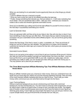 When you are looking for an automated income opportunity there are a few things you should
consider:
* Look for affiliates that are in demand currently
* Once you have a short list, look for the affiliate that offers the best pay
* Finally, choose something that interests you, that you believe in – it will make marketing that
much easier. This can sometimes take a while – take your time – embrace your choices to
create a site of value and therefore generate automated income
Once you’ve identified your calling and found the right affiliate for yourself it’s time to move to
the next step in successfully automating your income.
Learn to Generate Value
Once you generate traffic and they arrive at your blog or site, they will only stay or return if you
have something of value that you can offer them. This means that you need to incorporate your
conversion into your automated income online affiliate program. You can do this by giving away
something.
Visitors like free things. Give them a report, a video, a newsletter, etc. There are all kinds of
things you can do to make your site valuable. The goal here is to create a list of potential
customers by having the visitor sign up to receive the free item, which gives you access to their
email address.
Automated Income Stream
Early on you are going to be putting in a lot of time to get your business off the ground. Anyone
who tells you that you’ll be wealthy overnight isn’t being honest. But here’s the deal – once you
have put the time in, you’ve generated traffic to your site, created your sales page, and are
converting your traffic to sales, you can sit back and relax while you watch the money pour in.
The only question left is what are you waiting for?
The Three Most Important Affiliate Marketing Tips That Affiliate Marketers Should
Know About
Being an affiliate marketer gives you a license to make money. Once you understand how it all
works and you know what you need to do you’ll be enjoying significant earnings. Here are three
of the most important affiliate marketing tips that you need to know. They’ll help you make
money online, and ensure you can carry that revenue through into the future.
Learn Technical Basics
Without a technical background you are at a shortcoming over those with a technical
background, but don’t let that stop you. You don’t have to some top-notch programmer, but you
do need to learn a little bit of basics when it comes to html, and basic php scripts. The biggest
area of trouble is when something goes awry and you don’t have the basics to even figure out
what has gone wrong. It won’t take you long to learn the basics if you just set your mind to it. Do
a quick Google search and you’ll find all kinds of tutorials that can help you.
6
 