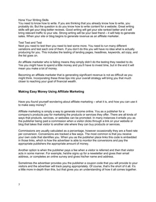 Hone Your Writing Skills
You need to know how to write. If you are thinking that you already know how to write, you
probably do. But the question is do you know how to write content for a website. Great writing
skills will get your blog better reviews. Good writing will get your site ranked better and it will
bring relevant traffic to your site. Strong writing will be your best friend – it will help to generate
sales. When your site or blog begins to generate revenue as an affiliate marketer.
Test Test and Test
Next you need to test then you need to test some more. You need to run many different
variations and test each one of them. If you don’t do this you will have no idea what is actually
producing for you. This includes the testing of landing pages, headlines, keywords, ad copy, and
the list goes on.
An affiliate marketer who is failing means they simply didn’t do the testing they needed to do.
Yes you might have to spend a little money and you’ll have to invest time, but in the end it will
mean you make a lot of money.
Becoming an affiliate marketer that is generating significant revenue is not as difficult as you
might think. Incorporating these three tips into your overall strategy will bring you that much
closer to reaching your goal of financial wealth.
Making Easy Money Using Affiliate Marketing
Have you found yourself wondering about affiliate marketing – what it is, and how you can use it
to make easy money?
Affiliate marketing is simply a way to generate income online. You as a publisher for a
company’s products pay for marketing the products or services they offer. There are all kinds of
ways that products, services, or websites can be promoted. In many instances it entails you as
the publisher being paid a commission when a visitor clicks through a link on your website or
blog that takes that visitor to another site where they can buy products or services.
Commissions are usually calculated as a percentage, however occasionally they are a fixed rate
per conversion. Conversions are tracked a few ways. The most common is that you receive
your own code that identifies you. When you as the publisher place links this code is embedded
in those links, which is how the advertiser is able to monitor the conversions and pay the
appropriate publishers the appropriate amount of money.
Another option is when the publisher pays a fee when a visitor is referred and then that visitor
acts in some manner. For example, he/she signs up for a newsletter and gives their email
address, or completes an online survey and gives his/her name and address.
Sometimes the advertiser provides you the publisher a coupon code that you will provide to your
visitors and the advertiser will track paying appropriately. Of course, that’s the short of it all. It’s
a little more in-depth than this, but that gives you an understanding of how it all comes together.
7
 
