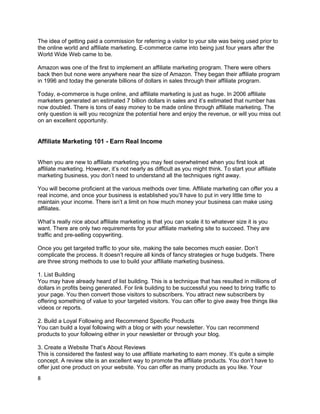 The idea of getting paid a commission for referring a visitor to your site was being used prior to
the online world and affiliate marketing. E-commerce came into being just four years after the
World Wide Web came to be.
Amazon was one of the first to implement an affiliate marketing program. There were others
back then but none were anywhere near the size of Amazon. They began their affiliate program
in 1996 and today the generate billions of dollars in sales through their affiliate program.
Today, e-commerce is huge online, and affiliate marketing is just as huge. In 2006 affiliate
marketers generated an estimated 7 billion dollars in sales and it’s estimated that number has
now doubled. There is tons of easy money to be made online through affiliate marketing. The
only question is will you recognize the potential here and enjoy the revenue, or will you miss out
on an excellent opportunity.
Affiliate Marketing 101 - Earn Real Income
When you are new to affiliate marketing you may feel overwhelmed when you first look at
affiliate marketing. However, it’s not nearly as difficult as you might think. To start your affiliate
marketing business, you don’t need to understand all the techniques right away.
You will become proficient at the various methods over time. Affiliate marketing can offer you a
real income, and once your business is established you’ll have to put in very little time to
maintain your income. There isn’t a limit on how much money your business can make using
affiliates.
What’s really nice about affiliate marketing is that you can scale it to whatever size it is you
want. There are only two requirements for your affiliate marketing site to succeed. They are
traffic and pre-selling copywriting.
Once you get targeted traffic to your site, making the sale becomes much easier. Don’t
complicate the process. It doesn’t require all kinds of fancy strategies or huge budgets. There
are three strong methods to use to build your affiliate marketing business.
1. List Building
You may have already heard of list building. This is a technique that has resulted in millions of
dollars in profits being generated. For link building to be successful you need to bring traffic to
your page. You then convert those visitors to subscribers. You attract new subscribers by
offering something of value to your targeted visitors. You can offer to give away free things like
videos or reports.
2. Build a Loyal Following and Recommend Specific Products
You can build a loyal following with a blog or with your newsletter. You can recommend
products to your following either in your newsletter or through your blog.
3. Create a Website That’s About Reviews
This is considered the fastest way to use affiliate marketing to earn money. It’s quite a simple
concept. A review site is an excellent way to promote the affiliate products. You don’t have to
offer just one product on your website. You can offer as many products as you like. Your
8
 