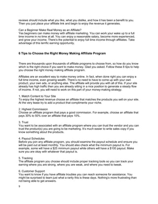 reviews should include what you like, what you dislike, and how it has been a benefit to you.
Then you just place your affiliate link and begin to enjoy the revenue it generates.
Can a Beginner Make Real Money as an Affiliate?
Yes beginners can make money with affiliate marketing. You can work your wake up to a full
time income in no time at all. You can enjoy a reasonable salary, become more experienced,
and grow your income. There’s the potential to enjoy full time income through affiliates. Take
advantage of this terrific earning opportunity.
6 Tips to Choose the Right Money Making Affiliate Program
There are thousands upon thousands of affiliate programs to choose from, so how do you know
which is the right choice if you want to make money. Glad you asked. Follow these 8 tips to help
you choose the right money making affiliate program.
Affiliates are an excellent way to make money online. In fact, when done right you can enjoy a
full time income, even growing wealth. There’s no need to have to come up with your own
product, your own ads, or anything else. The affiliate will provide you with all of this. If your site
already has high traffic then you are already sitting in a nice position to generate a steady flow
of income. If not, you will need to work on this part of your money-making strategy.
1. Match Content to Your Site
To enjoy the highest revenue choose an affiliate that matches the products you sell on your site.
At the very lease try to add a product that compliments your niche.
2. Highest Commission
Choose an affiliate program that pays a good commission. For example, choose an affiliate that
pays 30% to 50% over an affiliate that pays 10%.
3. Trust
You want to be associated with an affiliate program where you can trust the vendor and you can
trust the product(s) you are going to be marketing. It’s much easier to write sales copy if you
know something about the products.
4. Payout Schedules
Before you join any affiliate program, you should examine the payout schedule and ensure you
will be paid out at least monthly. You should also check what the minimum payout is. For
example, some will have a $25 minimum payout while others will have a $100 payout. Make
sure you are okay with whatever that payout is.
5. Tracking
The affiliate program you choose should include proper tracking tools so you can track your
earning where you are strong, where you are weak, and where you need to tweak.
6. Customer Support
You want to know if you have affiliate troubles you can reach someone for assistance. You
might be surprised to learn just what a rarity this is these days. Nothing’s more frustrating than
not being able to get answers.
9
 