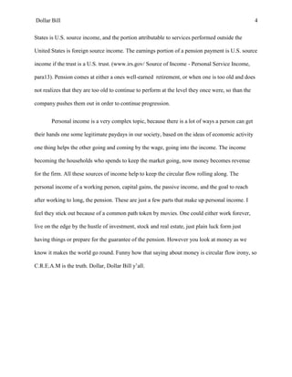 Dollar Bill 4
States is U.S. source income, and the portion attributable to services performed outside the
United States is foreign source income. The earnings portion of a pension payment is U.S. source
income if the trust is a U.S. trust. (www.irs.gov/ Source of Income - Personal Service Income,
para13). Pension comes at either a ones well-earned retirement, or when one is too old and does
not realizes that they are too old to continue to perform at the level they once were, so than the
company pushes them out in order to continue progression.
Personal income is a very complex topic, because there is a lot of ways a person can get
their hands one some legitimate paydays in our society, based on the ideas of economic activity
one thing helps the other going and coming by the wage, going into the income. The income
becoming the households who spends to keep the market going, now money becomes revenue
for the firm. All these sources of income help to keep the circular flow rolling along. The
personal income of a working person, capital gains, the passive income, and the goal to reach
after working to long, the pension. These are just a few parts that make up personal income. I
feel they stick out because of a common path token by movies. One could either work forever,
live on the edge by the hustle of investment, stock and real estate, just plain luck form just
having things or prepare for the guarantee of the pension. However you look at money as we
know it makes the world go round. Funny how that saying about money is circular flow irony, so
C.R.E.A.M is the truth. Dollar, Dollar Bill y’all.
 