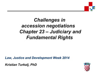Challenges in 
accession negotiations 
Chapter 23 – Judiciary and 
Fundamental Rights 
Law, Justice and Development Week 2014 
Kristian Turkalj, PhD 
 