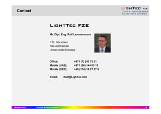November 2015 Technical Building Solutions 14
Contact
LightTecLightTecLightTecLightTec FZEFZEFZEFZE
Mr. Dipl. Eng. Ralf Lemmermann
P.O. Box xxxxx
Ras Al Khaimah
United Arab Emirates
Office: +971 (7) 243 75 31
Mobile (UAE): +971 (56) 144 63 15
Mobile (GER): +49 (174) 18 27 27 8
Email: Ralf@LighTec.info
 