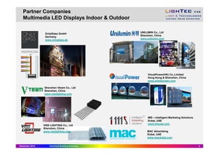 Partner Companies
Multimedia LED Displays Indoor & Outdoor
November 2015 Technical Building Solutions 4
OnlyGlass GmbH
Germany
www.onlyglass.de
Shenzhen Vteam Co., Ltd
Shenzhen, China
www.visslighting.com
IMS – Intelligent Marketing Solutions
Dubai, UAE
www.imsuae.com
VISS LIGHTING Co., Ltd
Shenzhen, China
www.visslighting.com
UNILUMIN Co., Ltd
Shenzhen, China
www.unilumin.com
VisualPower(HK) Co.,Limited
Hong Kong & Shenzhen, China
www.avledscreen.com
MAC Advertising
Dubai, UAE
www.macdubai.com
 
