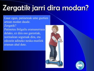 Zergatik jarri dira modan? Gaur egun, patineteak ume guztien artean modan daude.  Zergatik?  Patinetea ibilgailu eramanerraza delako, ez dira oso garestiak, normalean seguruak dira, eta edozein adineko neska-mutilek eraman ahal dute. 