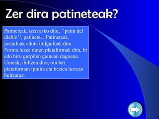 Zer dira patineteak? Patineteak, izen asko ditu, ‘‘patin del diablo’’, patinete... Patineteak, jostailuak edota ibilgailuak dira. Forma luzea duten plataformak dira, bi edo hiru gurpilen gainean dagoena. Umeak, ibiltzen dira, oin bat plataforman ipinita eta bestea lurrean bultzatuz. 