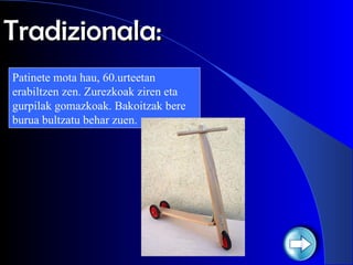 Tradizionala: Patinete mota hau, 60.urteetan erabiltzen zen. Zurezkoak ziren eta gurpilak gomazkoak. Bakoitzak bere burua bultzatu behar zuen. 
