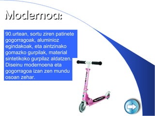 Modernoa: 90.urtean, sortu ziren patinete gogorragoak, aluminioz egindakoak, eta aintzinako gomazko gurpilak, material sintetikoko gurpilaz aldatzen. Diseinu modernoena eta gogorragoa izan zen mundu osoan zehar. 