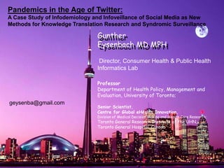 Gunther Eysenbach MD MPH Gunther Eysenbach MD MPH Pandemics in the Age of Twitter: A Case Study of Infodemiology and Infoveillanceof Social Media as New Methods for Knowledge Translation Research and Syndromic Surveillance Director, Consumer Health & Public Health Informatics Lab Professor Department ofHealthPolicy, Management and Evaluation, University of Toronto; Senior Scientist, Centrefor Global eHealth Innovation,Division of Medical Decision Making andHealth Care Research;  Toronto General Research Institute ofthe UHN, Toronto General Hospital, Canada geysenba@gmail.com 
