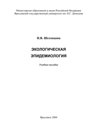 1
Министерство образования и науки Российской Федерации
Ярославский государственный университет им. П.Г. Демидова
Н.В. Шеховцова
ЭКОЛОГИЧЕСКАЯ
ЭПИДЕМИОЛОГИЯ
Учебное пособие
Ярославль 2004
Copyright ОАО «ЦКБ «БИБКОМ» & ООО «Aгентство Kнига-Cервис»
 