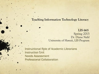 Teaching Information Technology Literacy


                                         LIS 665
                                      Spring 2013
                                    Dr. Diane Nahl
                  University of Hawaii, LIS Program

Instructional Role of Academic Librarians
Instruction Unit
Needs Assessment
Professional Collaboration
 