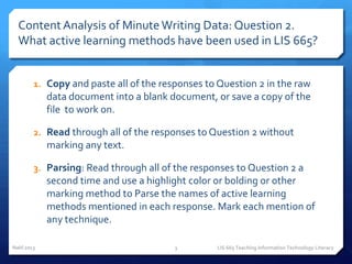Content Analysis of Minute Writing Data: Question 2.
  What active learning methods have been used in LIS 665?


        1. Copy and paste all of the responses to Question 2 in the raw
            data document into a blank document, or save a copy of the
            file to work on.

        2. Read through all of the responses to Question 2 without
            marking any text.

        3. Parsing: Read through all of the responses to Question 2 a
            second time and use a highlight color or bolding or other
            marking method to Parse the names of active learning
            methods mentioned in each response. Mark each mention of
            any technique.

Nahl 2013                               3        LIS 665 Teaching Information Technology Literacy
 