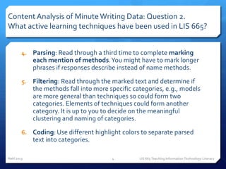 Content Analysis of Minute Writing Data: Question 2.
What active learning techniques have been used in LIS 665?


        4. Parsing: Read through a third time to complete marking
             each mention of methods. You might have to mark longer
             phrases if responses describe instead of name methods.
        5.   Filtering: Read through the marked text and determine if
             the methods fall into more specific categories, e.g., models
             are more general than techniques so could form two
             categories. Elements of techniques could form another
             category. It is up to you to decide on the meaningful
             clustering and naming of categories.
        6. Coding: Use different highlight colors to separate parsed
             text into categories.

Nahl 2013                                4         LIS 665 Teaching Information Technology Literacy
 