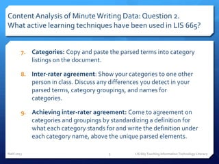 Content Analysis of Minute Writing Data: Question 2.
What active learning techniques have been used in LIS 665?


        7.   Categories: Copy and paste the parsed terms into category
             listings on the document.

        8. Inter-rater agreement: Show your categories to one other
             person in class. Discuss any differences you detect in your
             parsed terms, category groupings, and names for
             categories.

        9. Achieving inter-rater agreement: Come to agreement on
             categories and groupings by standardizing a definition for
             what each category stands for and write the definition under
             each category name, above the unique parsed elements.

Nahl 2013                                5         LIS 665 Teaching Information Technology Literacy
 