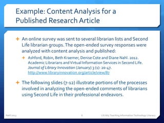 Example: Content Analysis for a
        Published Research Article

         An online survey was sent to several librarian lists and Second
            Life librarian groups. The open-ended survey responses were
            analyzed with content analysis and published:
             Ashford, Robin, Beth Kraemer, Denise Cote and Diane Nahl. 2012.
               Academic Librarians and Virtual Information Services in Second Life.
               Journal of Library Innovation (January) 3 (1): 20-47.
               http://www.libraryinnovation.org/article/view/87

         The following slides (7-12) illustrate portions of the processes
            involved in analyzing the open-ended comments of librarians
            using Second Life in their professional endeavors.


Nahl 2013                                     6           LIS 665 Teaching Information Technology Literacy
 