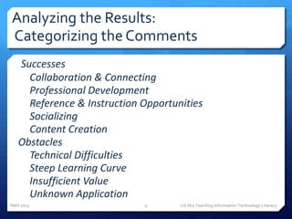 Analyzing the Results:
Categorizing the Comments
1. Successes
   o Collaboration & Connecting
   o Professional Development
   o Reference & Instruction Opportunities
   o Socializing
   o Content Creation
2. Obstacles
   o Technical Difficulties
   o Steep Learning Curve
   o Insufficient Value
   o Unknown Application
Nahl 2013                    9       LIS 665 Teaching Information Technology Literacy
 