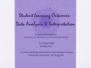 Student Learning Outcomes:
Data Analysis & Interpretation
                Student Learning Gains
     and Input for Revisions to Instructional Design

                   •Dr. Diane Nahl
                     Spring 2013

 •LIS 665 Teaching Information Technology Literacy
         University of Hawaii LIS Program
 