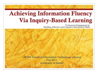Achieving Information Fluency Via Inquiry-Based Learning To Increase Engagement in  Building Affective and Cognitive Information Skills LIS 665 Teaching Information Technology Literacy Fall 2011 University of Hawaii 