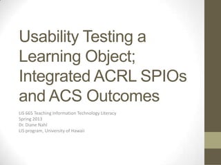 Usability Testing a
Learning Object;
Integrated ACRL SPIOs
and ACS Outcomes
LIS 665 Teaching Information Technology Literacy
Spring 2013
Dr. Diane Nahl
LIS program, University of Hawaii
 