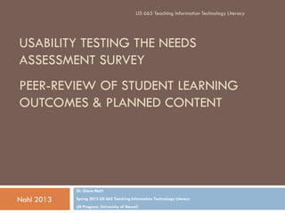 LIS 665 Teaching Information Technology Literacy




USABILITY TESTING THE NEEDS
ASSESSMENT SURVEY
PEER-REVIEW OF STUDENT LEARNING
OUTCOMES & PLANNED CONTENT




            Dr. Diane Nahl

Nahl 2013   Spring 2013 LIS 665 Teaching Information Technology Literacy
            LIS Program, University of Hawaii
 