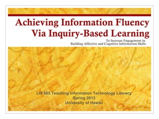 Achieving Information Fluency
   Via Inquiry-Based Learning
                                             To Increase Engagement in
                     Building Affective and Cognitive Information Skills




    LIS 665 Teaching Information Technology Literacy
                       Spring 2013
                  University of Hawaii
 