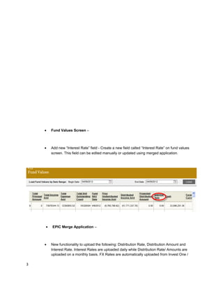• Fund Values Screen –
• Add new “Interest Rate” field - Create a new field called “Interest Rate” on fund values
screen. This field can be edited manually or updated using merged application.
• EPIC Merge Application –
• New functionality to upload the following: Distribution Rate, Distribution Amount and
Interest Rate. Interest Rates are uploaded daily while Distribution Rate/ Amounts are
uploaded on a monthly basis. FX Rates are automatically uploaded from Invest One /
3
 