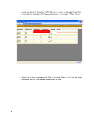 Accounting. Currently Epic codes the FX Rates to be inverted or not, depending on how
the client wants to see them. FX Rates can be verified by running the FX Rate Report.
• Update can be done manually as well. Click on Activities. Click on Fund Value and select
appropriate account. Enter Interest Rate and click on save.
4
 