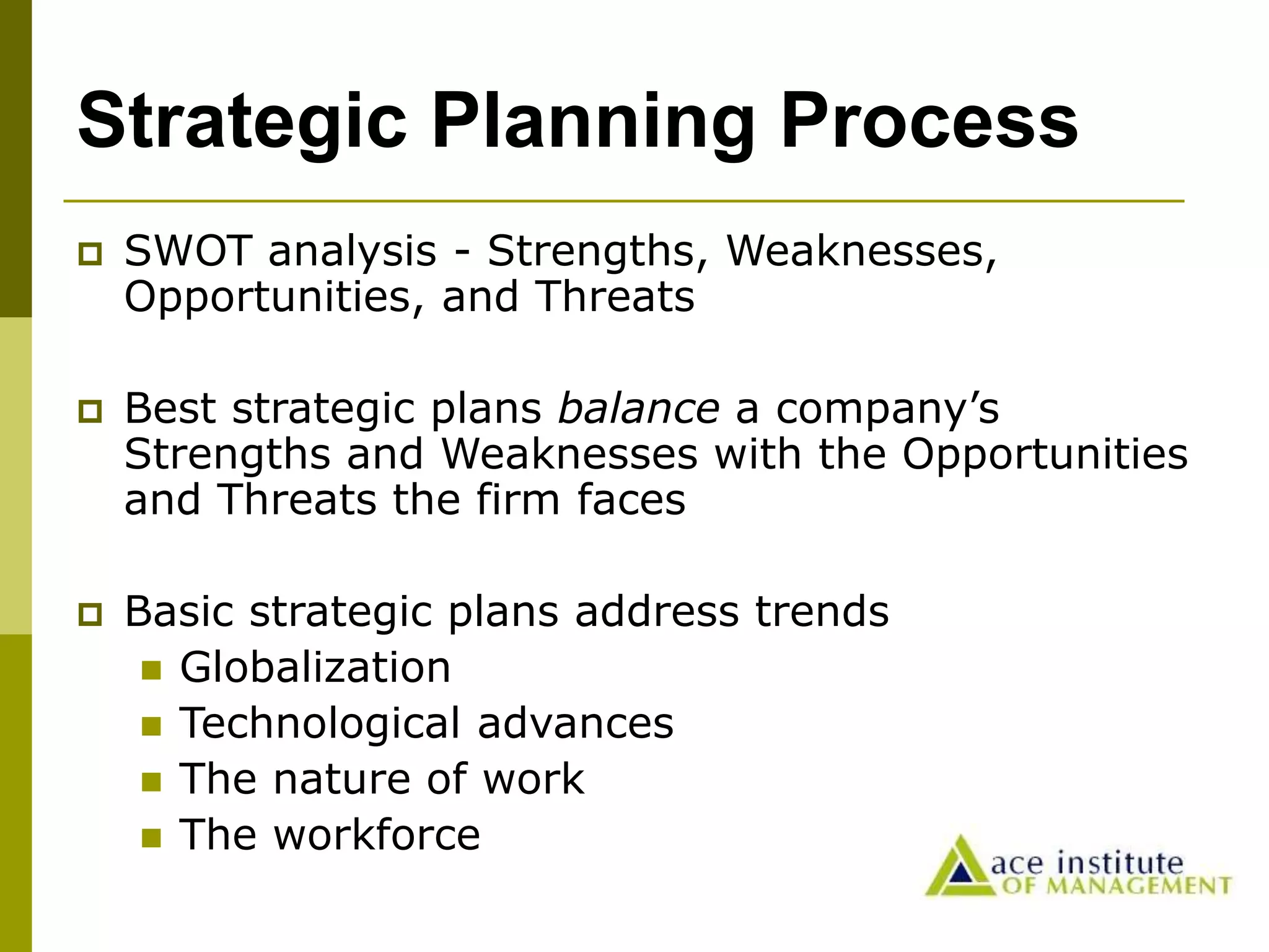 Strategic Planning Process
 SWOT analysis - Strengths, Weaknesses,
Opportunities, and Threats
 Best strategic plans balance a company’s
Strengths and Weaknesses with the Opportunities
and Threats the firm faces
 Basic strategic plans address trends
 Globalization
 Technological advances
 The nature of work
 The workforce
 